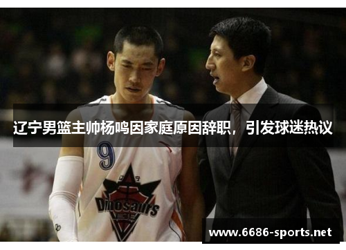辽宁男篮主帅杨鸣因家庭原因辞职,引发球迷热议