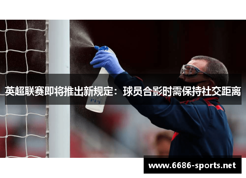 英超联赛即将推出新规定:球员合影时需保持社交距离
